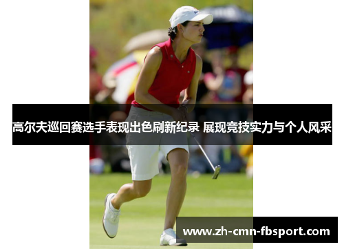 高尔夫巡回赛选手表现出色刷新纪录 展现竞技实力与个人风采
