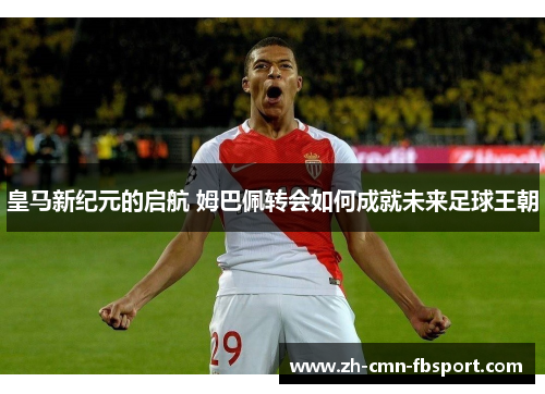 皇马新纪元的启航 姆巴佩转会如何成就未来足球王朝
