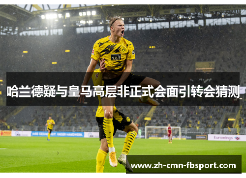 哈兰德疑与皇马高层非正式会面引转会猜测 哈兰德疑与皇马高层非正式会面引转会猜测